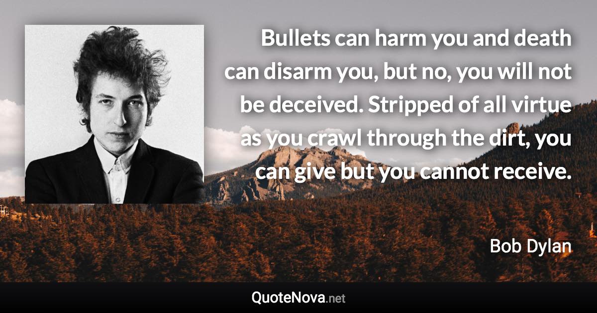 Bullets can harm you and death can disarm you, but no, you will not be deceived. Stripped of all virtue as you crawl through the dirt, you can give but you cannot receive. - Bob Dylan quote