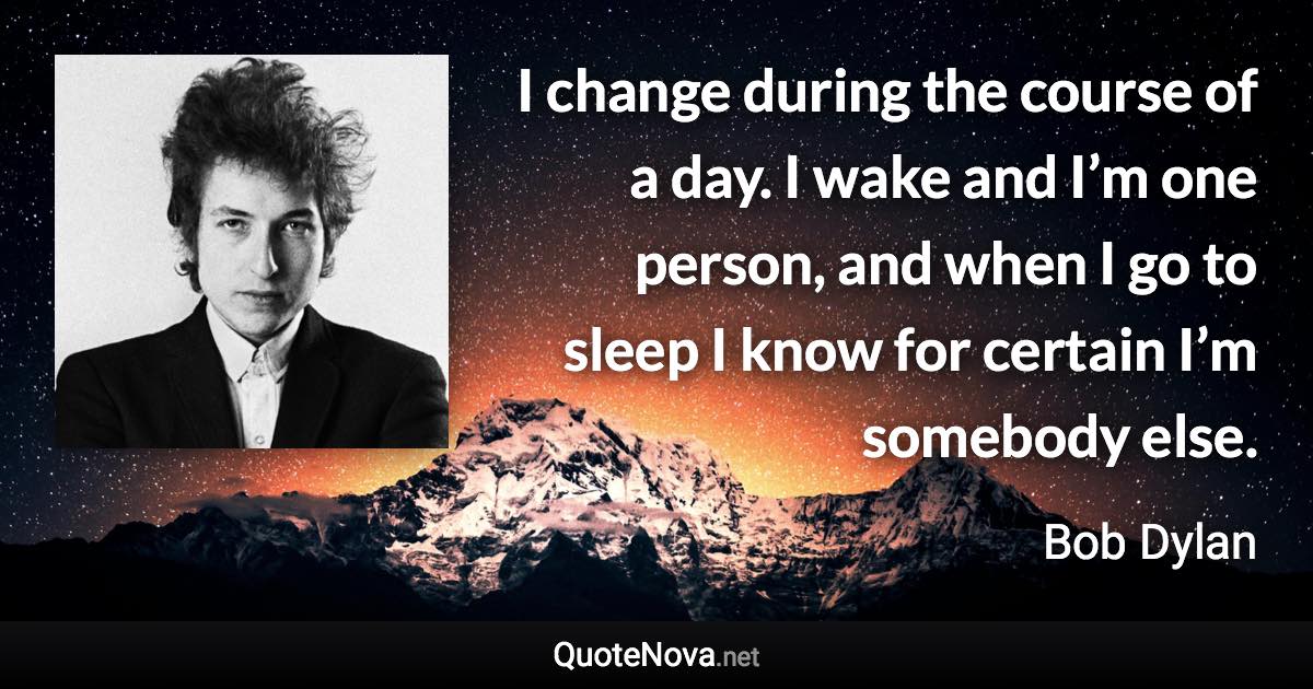 I change during the course of a day. I wake and I’m one person, and when I go to sleep I know for certain I’m somebody else. - Bob Dylan quote