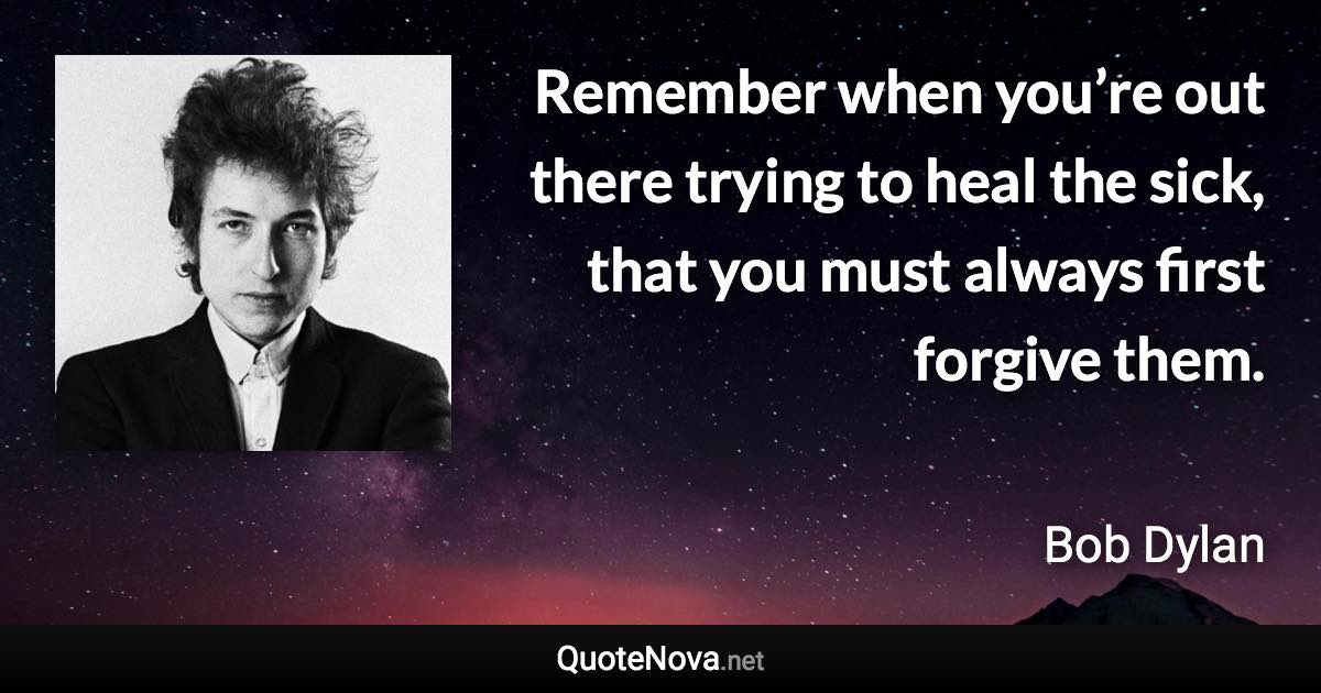 Remember when you’re out there trying to heal the sick, that you must always first forgive them. - Bob Dylan quote