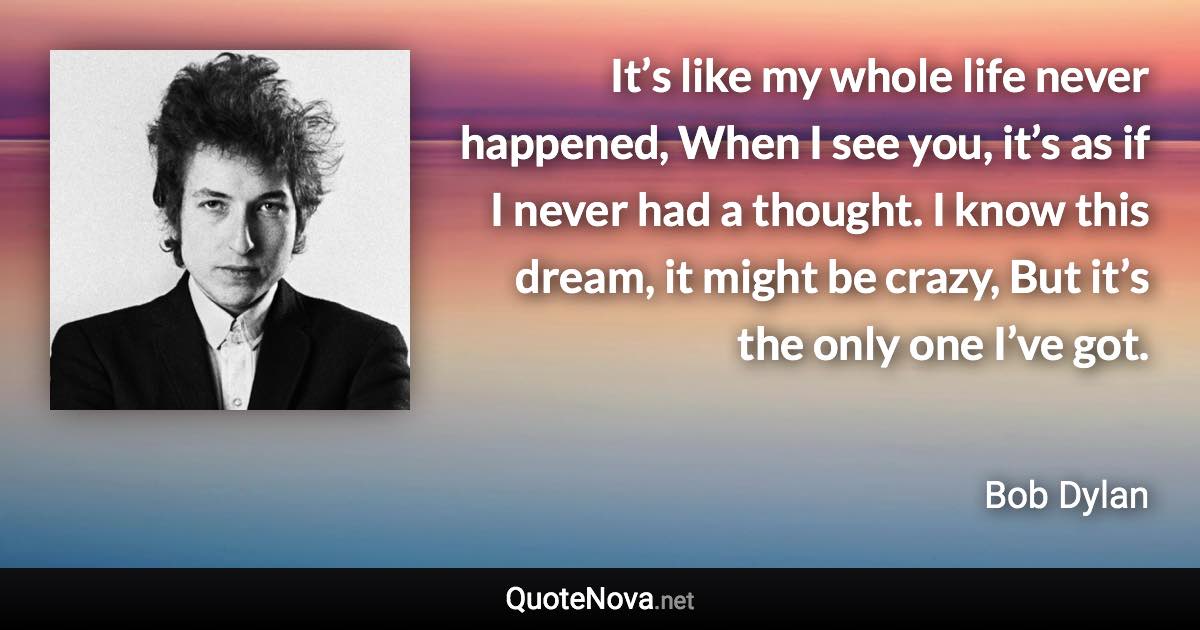 It’s like my whole life never happened, When I see you, it’s as if I never had a thought. I know this dream, it might be crazy, But it’s the only one I’ve got. - Bob Dylan quote