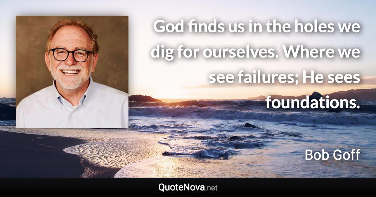 God finds us in the holes we dig for ourselves. Where we see failures; He sees foundations. - Bob Goff quote