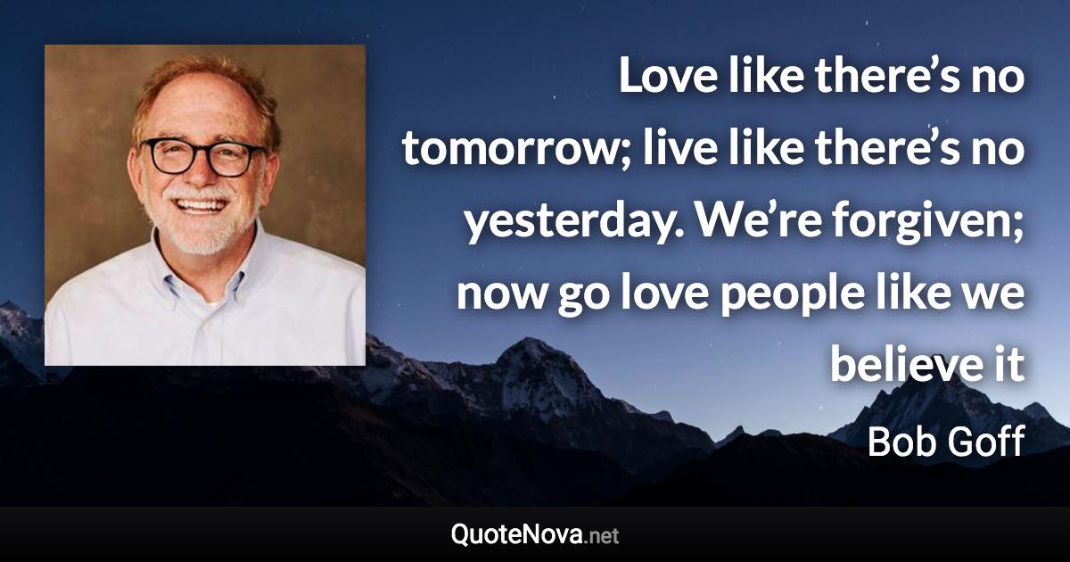 Love like there’s no tomorrow; live like there’s no yesterday. We’re forgiven; now go love people like we believe it - Bob Goff quote