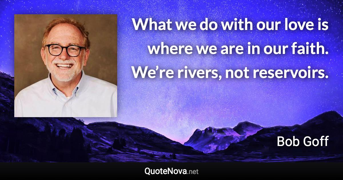 What we do with our love is where we are in our faith. We’re rivers, not reservoirs. - Bob Goff quote