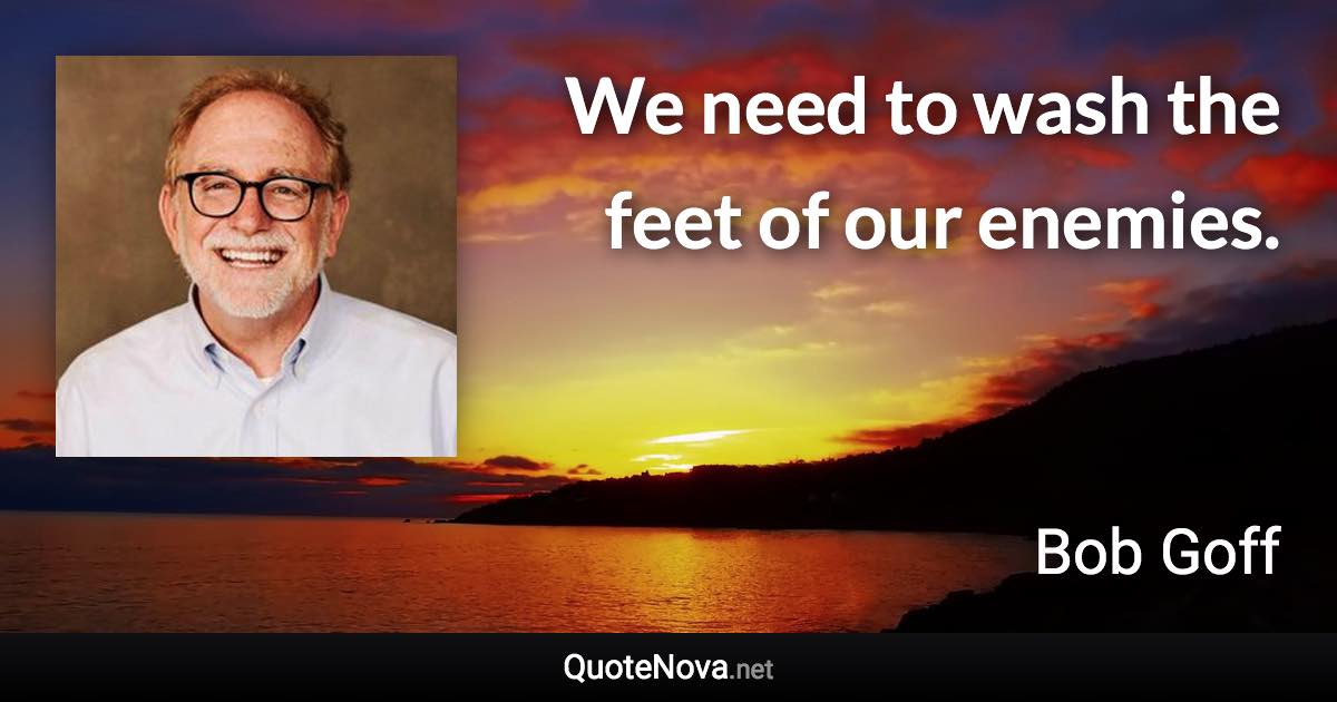 We need to wash the feet of our enemies. - Bob Goff quote