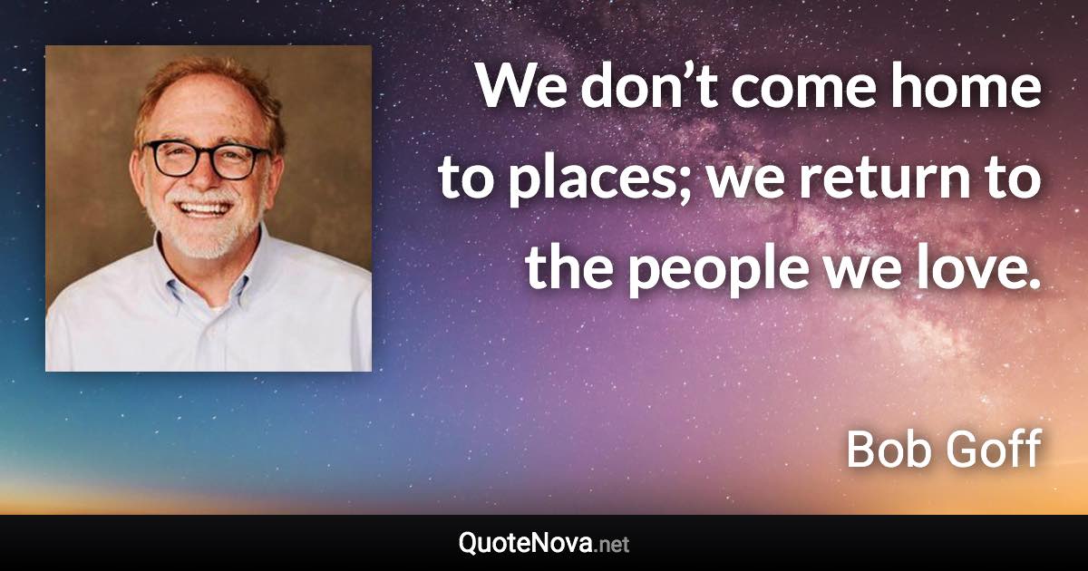 We don’t come home to places; we return to the people we love. - Bob Goff quote