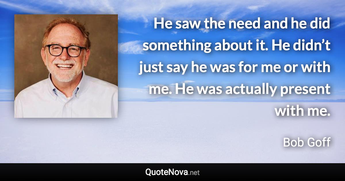 He saw the need and he did something about it. He didn’t just say he was for me or with me. He was actually present with me. - Bob Goff quote