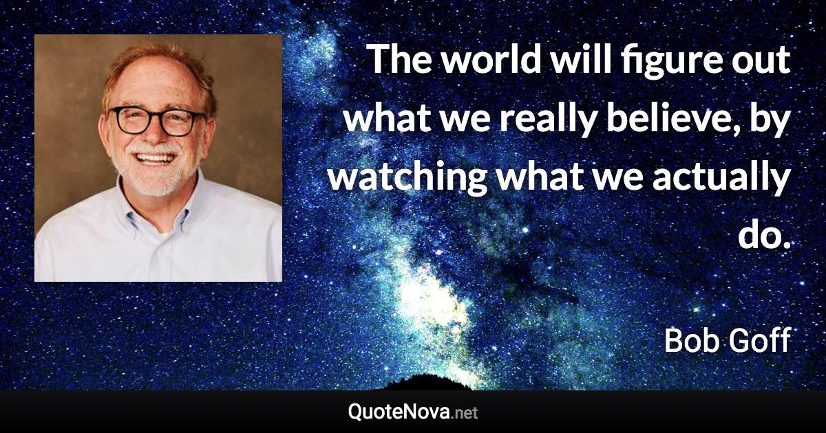 The world will figure out what we really believe, by watching what we actually do. - Bob Goff quote