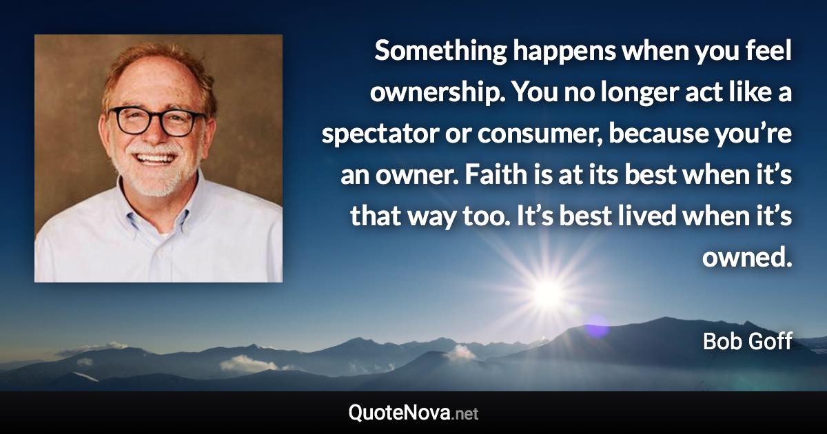 Something happens when you feel ownership. You no longer act like a spectator or consumer, because you’re an owner. Faith is at its best when it’s that way too. It’s best lived when it’s owned. - Bob Goff quote