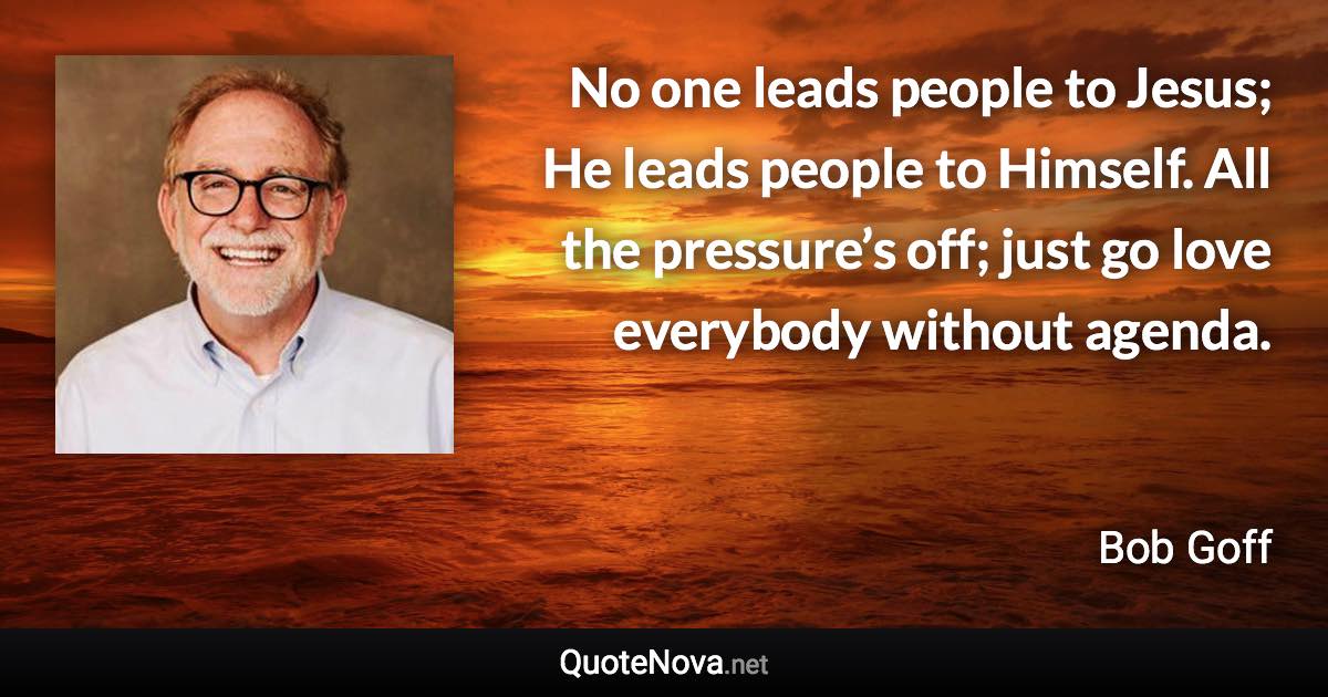 No one leads people to Jesus; He leads people to Himself. All the pressure’s off; just go love everybody without agenda. - Bob Goff quote