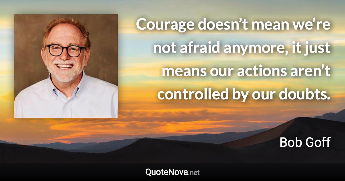 Courage doesn’t mean we’re not afraid anymore, it just means our actions aren’t controlled by our doubts. - Bob Goff quote
