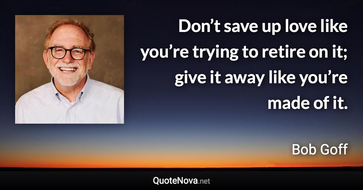 Don’t save up love like you’re trying to retire on it; give it away like you’re made of it. - Bob Goff quote