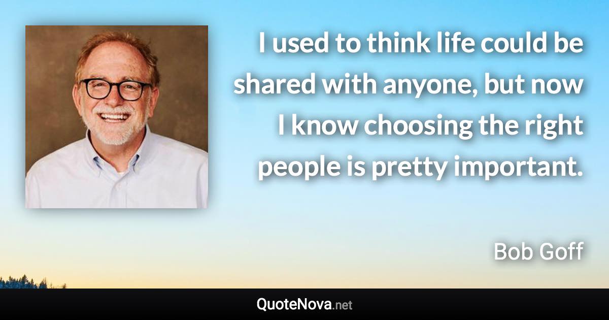 I used to think life could be shared with anyone, but now I know choosing the right people is pretty important. - Bob Goff quote