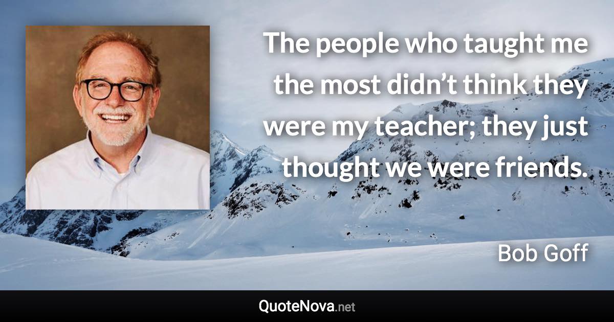 The people who taught me the most didn’t think they were my teacher; they just thought we were friends. - Bob Goff quote