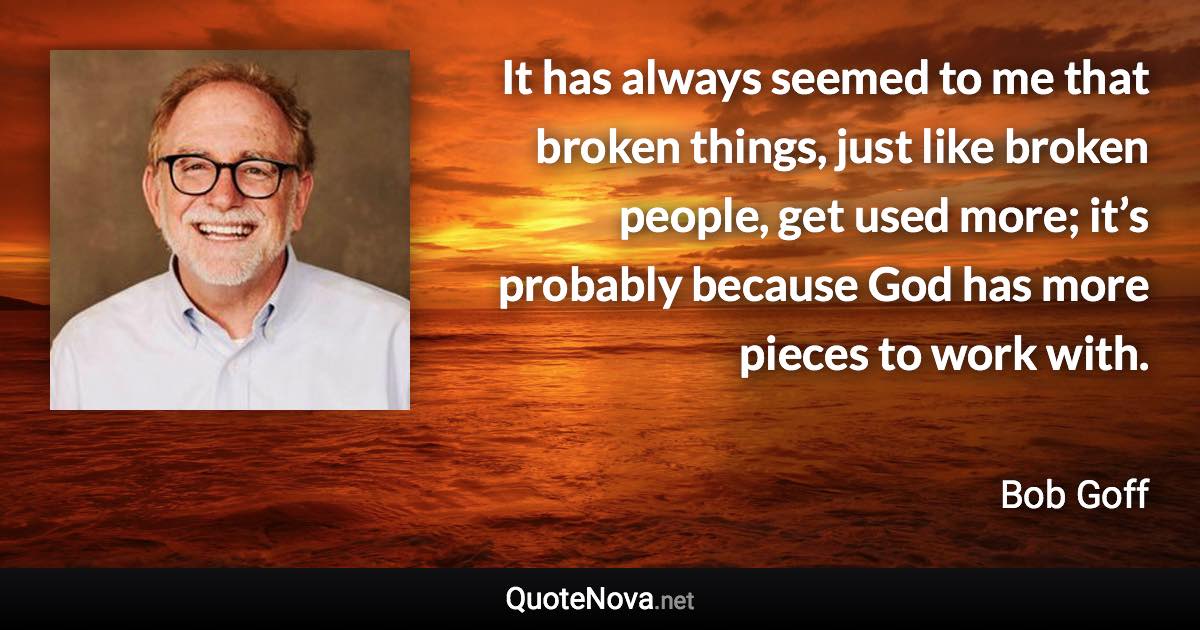 It has always seemed to me that broken things, just like broken people, get used more; it’s probably because God has more pieces to work with. - Bob Goff quote