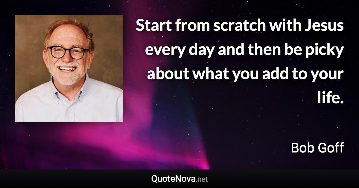 Start from scratch with Jesus every day and then be picky about what you add to your life. - Bob Goff quote