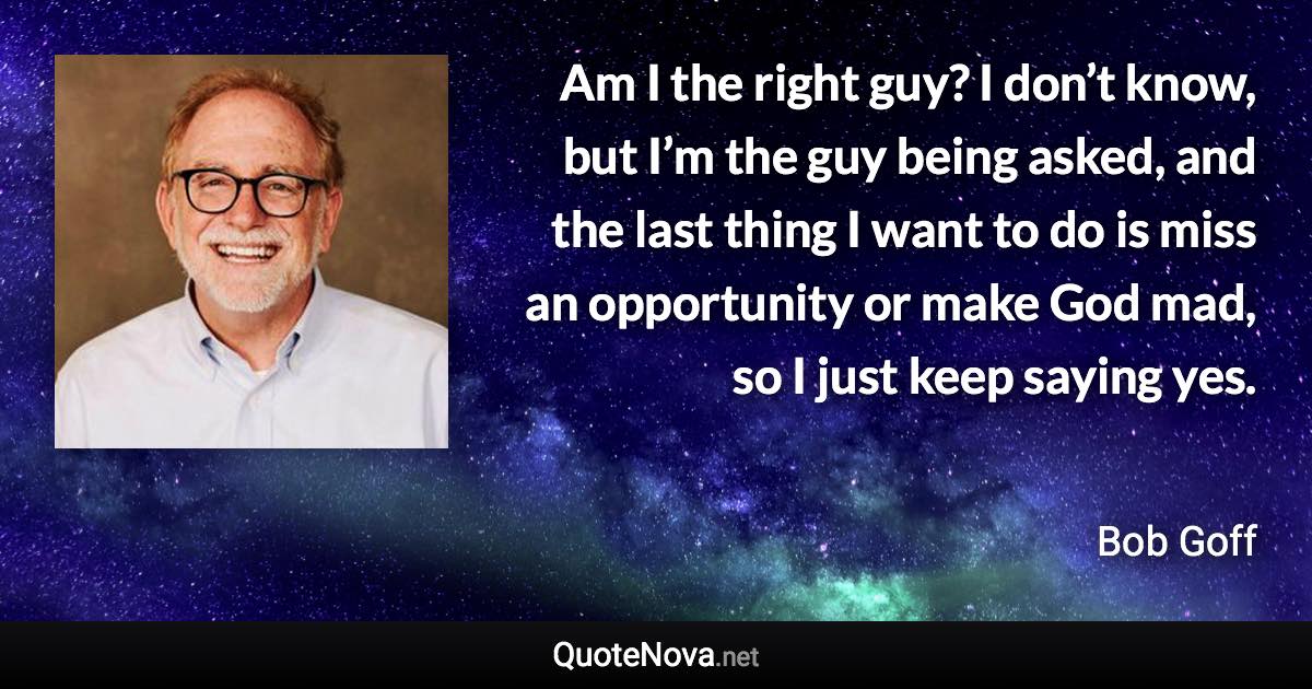 Am I the right guy? I don’t know, but I’m the guy being asked, and the last thing I want to do is miss an opportunity or make God mad, so I just keep saying yes. - Bob Goff quote