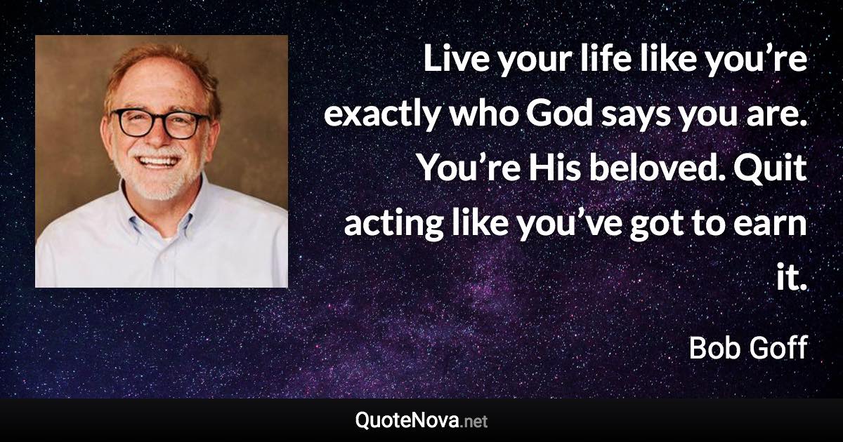 Live your life like you’re exactly who God says you are. You’re His beloved. Quit acting like you’ve got to earn it. - Bob Goff quote