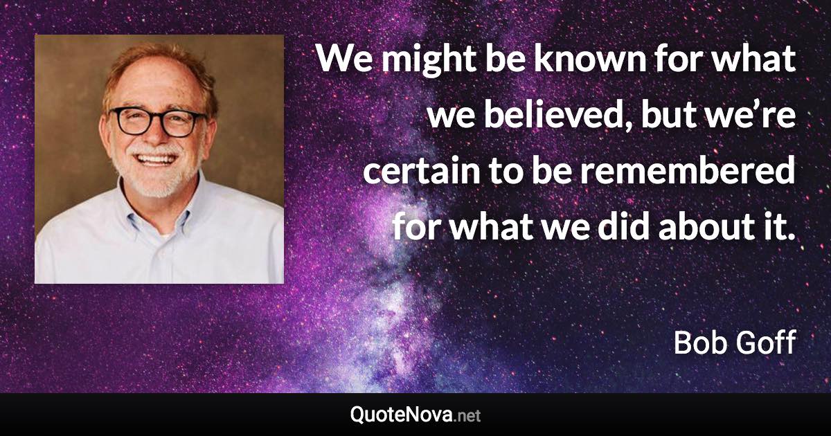 We might be known for what we believed, but we’re certain to be remembered for what we did about it. - Bob Goff quote