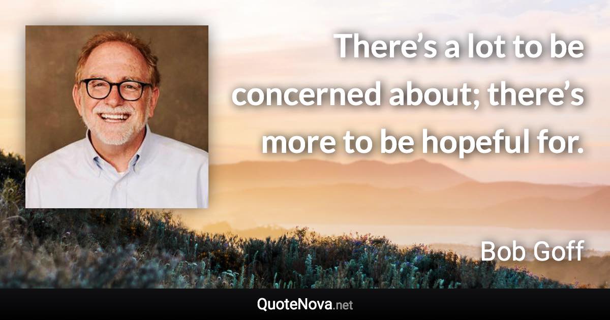 There’s a lot to be concerned about; there’s more to be hopeful for. - Bob Goff quote