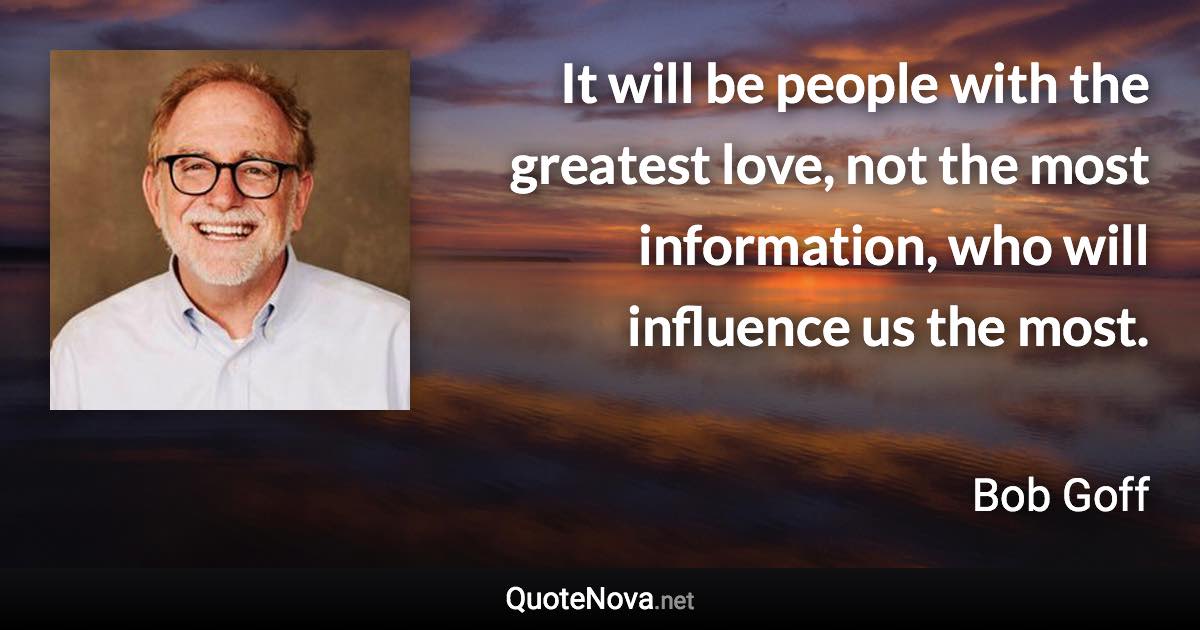 It will be people with the greatest love, not the most information, who will influence us the most. - Bob Goff quote