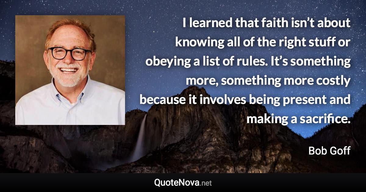 I learned that faith isn’t about knowing all of the right stuff or obeying a list of rules. It’s something more, something more costly because it involves being present and making a sacrifice. - Bob Goff quote