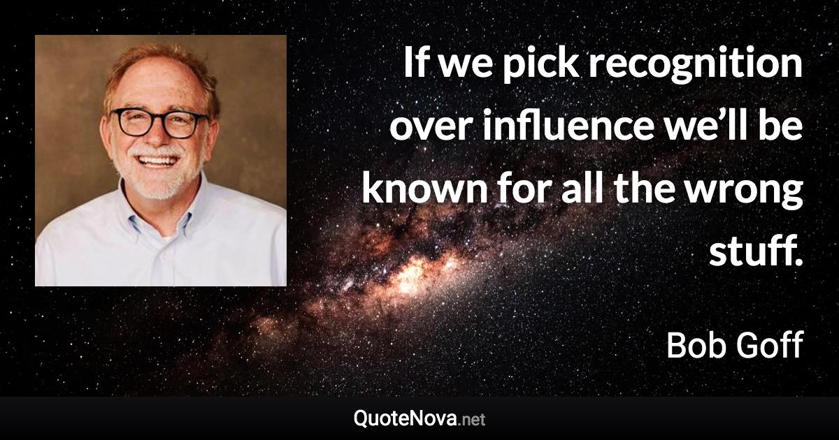 If we pick recognition over influence we’ll be known for all the wrong stuff. - Bob Goff quote