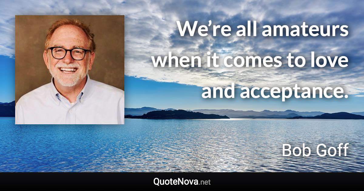 We’re all amateurs when it comes to love and acceptance. - Bob Goff quote