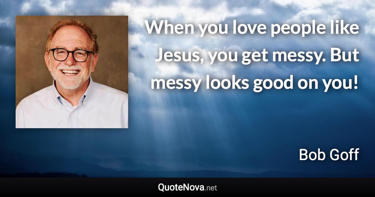 When you love people like Jesus, you get messy. But messy looks good on you! - Bob Goff quote