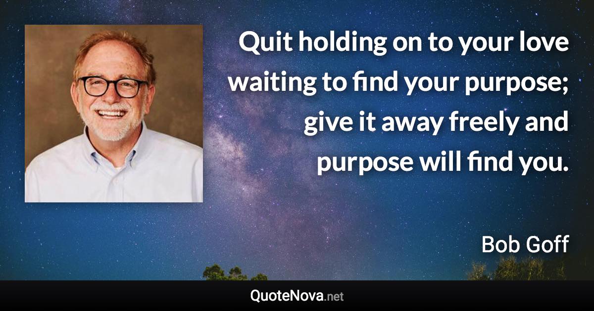 Quit holding on to your love waiting to find your purpose; give it away freely and purpose will find you. - Bob Goff quote