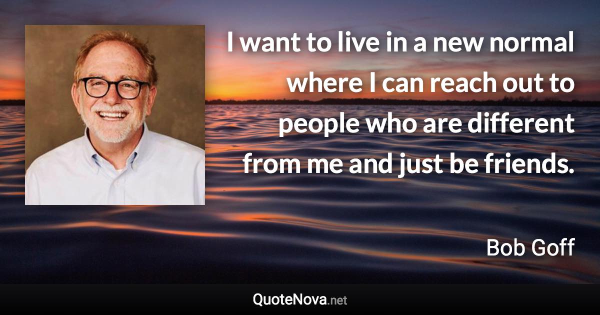 I want to live in a new normal where I can reach out to people who are different from me and just be friends. - Bob Goff quote