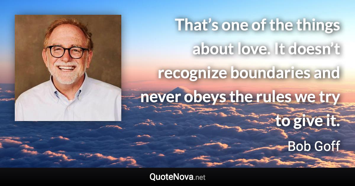 That’s one of the things about love. It doesn’t recognize boundaries and never obeys the rules we try to give it. - Bob Goff quote