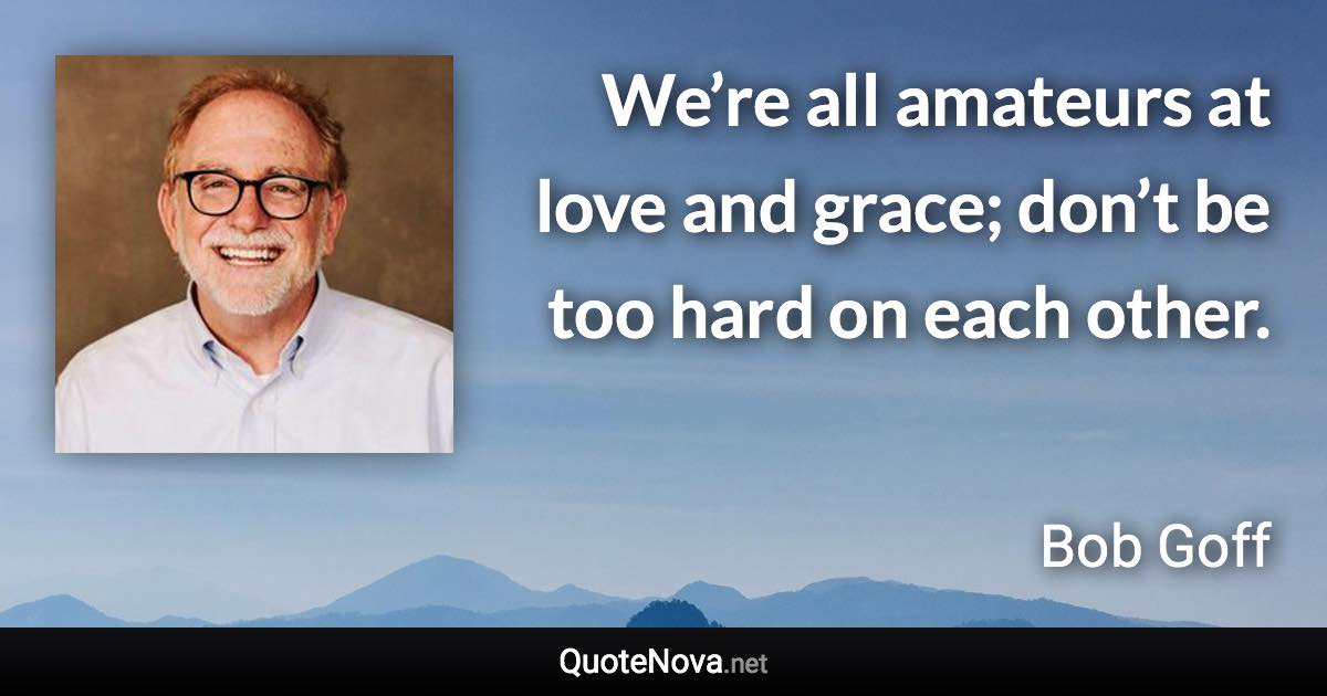 We’re all amateurs at love and grace; don’t be too hard on each other. - Bob Goff quote