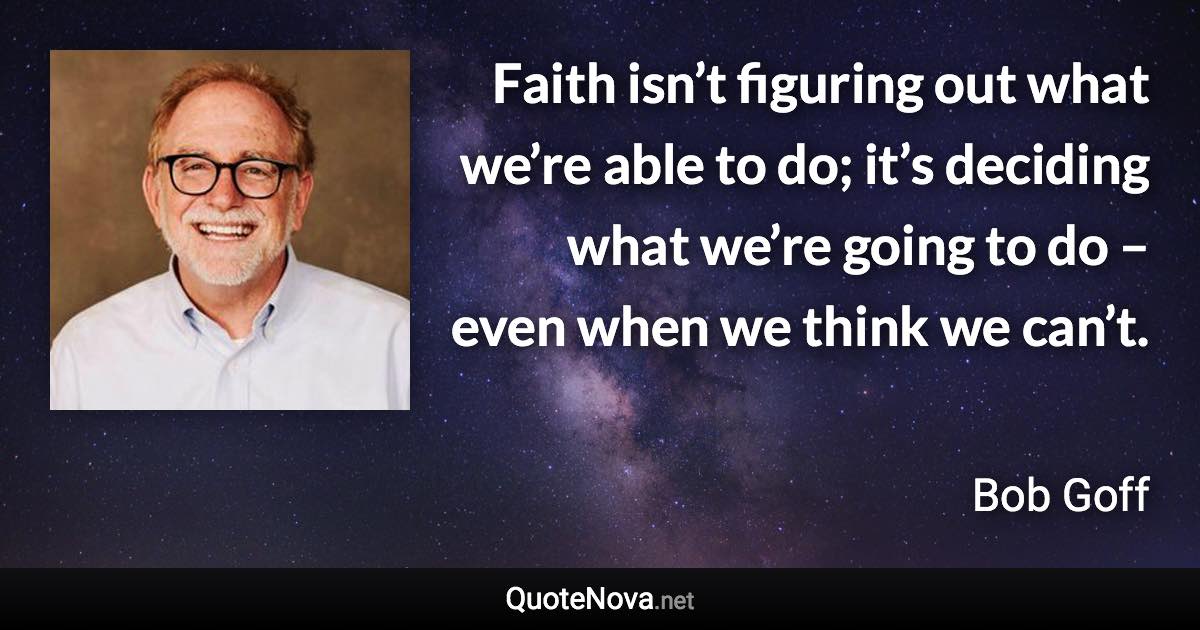 Faith isn’t figuring out what we’re able to do; it’s deciding what we’re going to do – even when we think we can’t. - Bob Goff quote