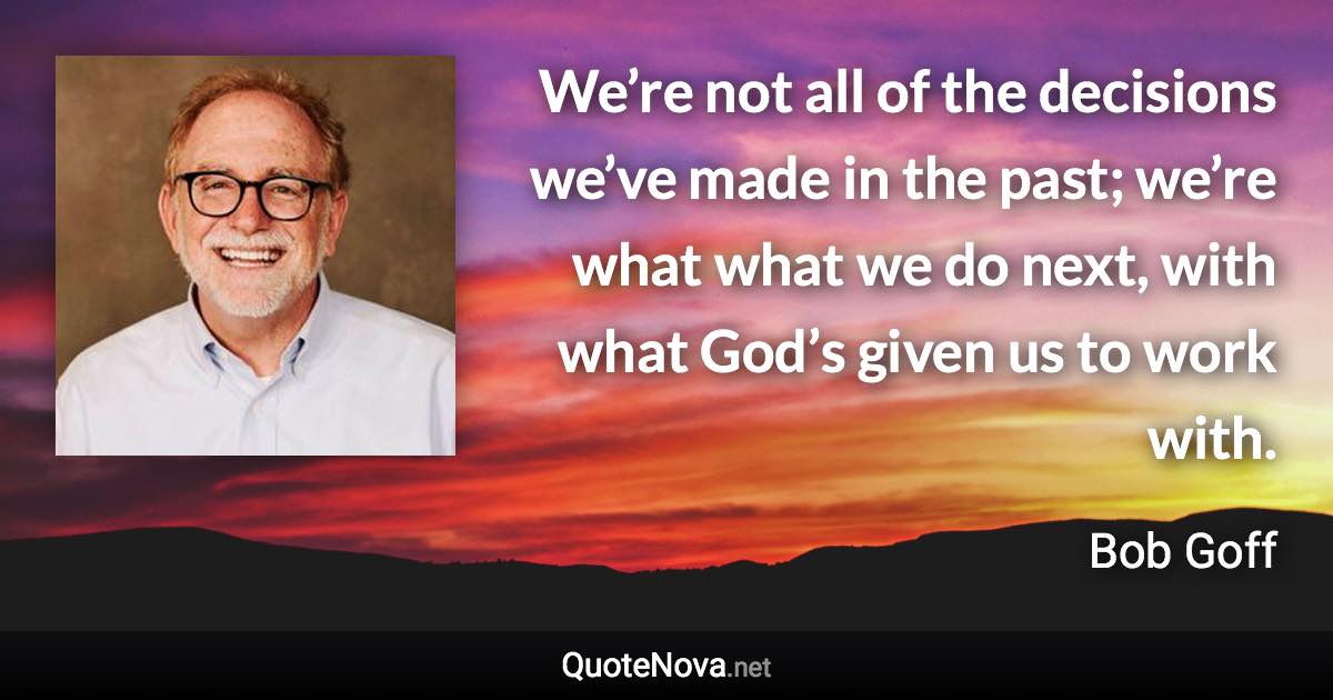 We’re not all of the decisions we’ve made in the past; we’re what what we do next, with what God’s given us to work with. - Bob Goff quote