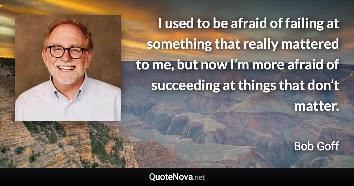 I used to be afraid of failing at something that really mattered to me, but now I’m more afraid of succeeding at things that don’t matter. - Bob Goff quote