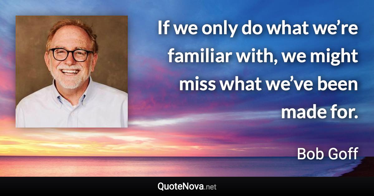 If we only do what we’re familiar with, we might miss what we’ve been made for. - Bob Goff quote
