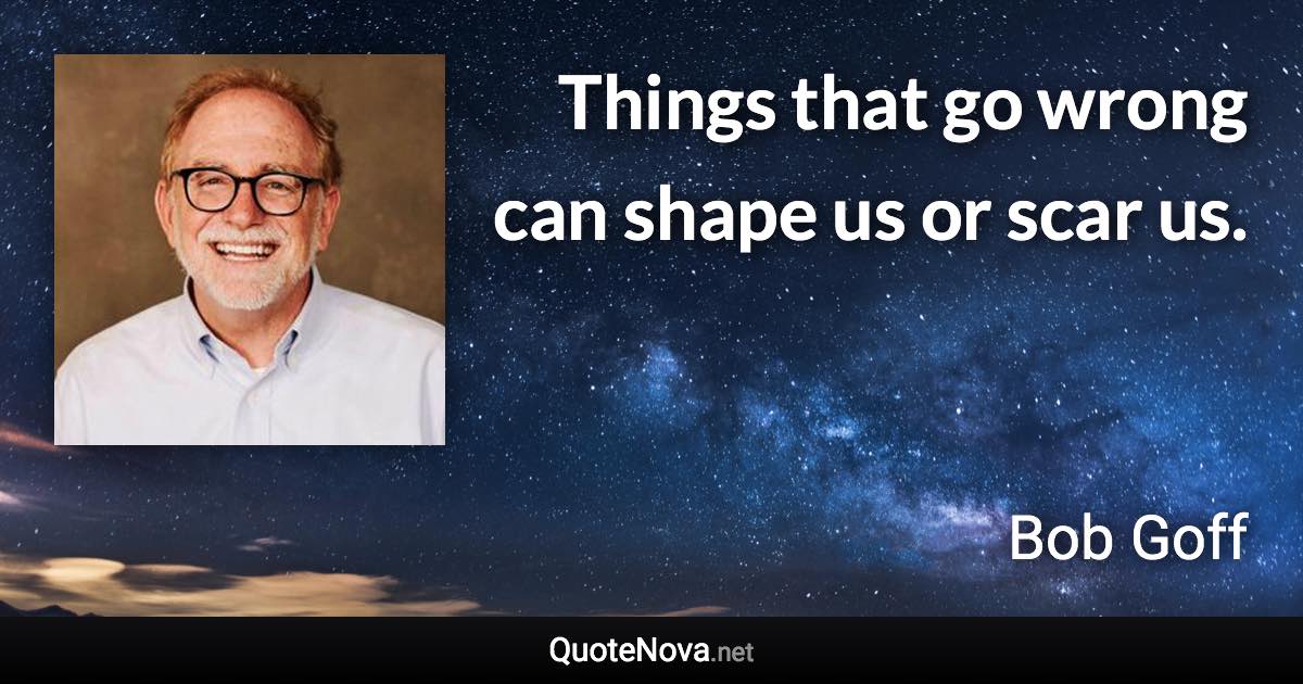 Things that go wrong can shape us or scar us. - Bob Goff quote