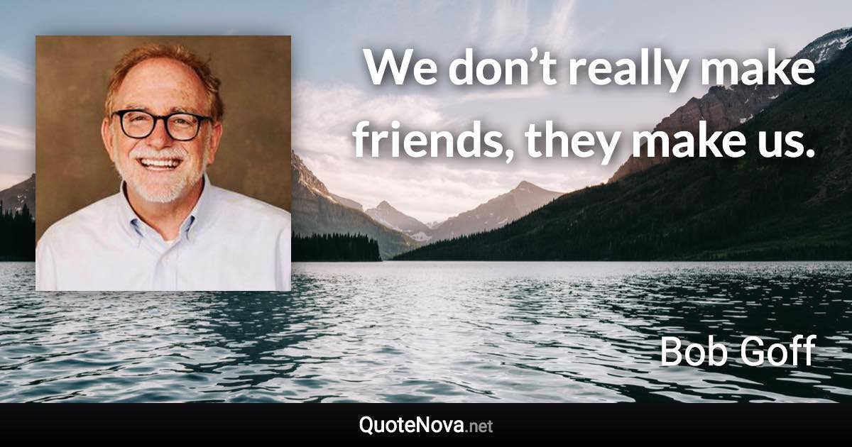 We don’t really make friends, they make us. - Bob Goff quote