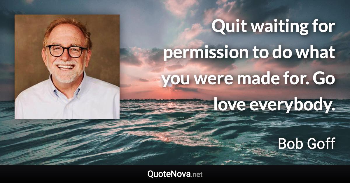 Quit waiting for permission to do what you were made for. Go love everybody. - Bob Goff quote