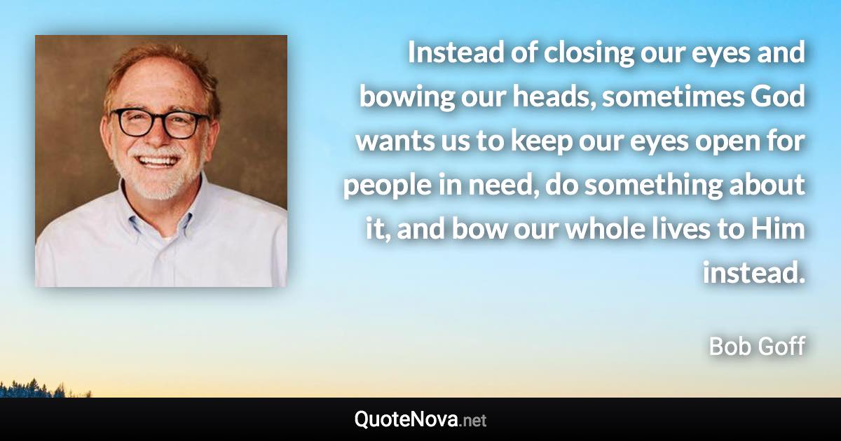 Instead of closing our eyes and bowing our heads, sometimes God wants us to keep our eyes open for people in need, do something about it, and bow our whole lives to Him instead. - Bob Goff quote