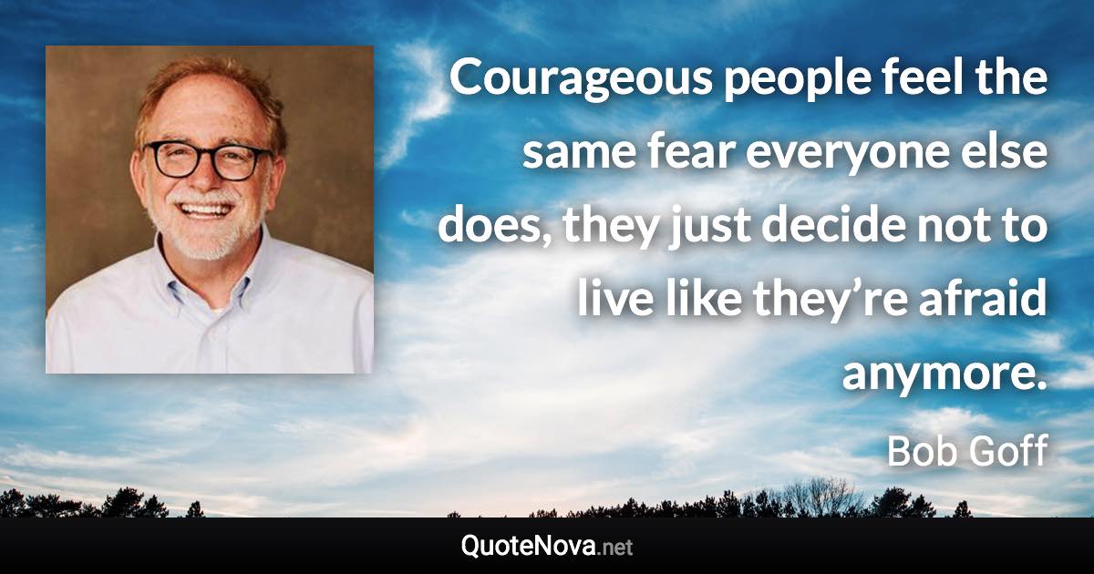 Courageous people feel the same fear everyone else does, they just decide not to live like they’re afraid anymore. - Bob Goff quote