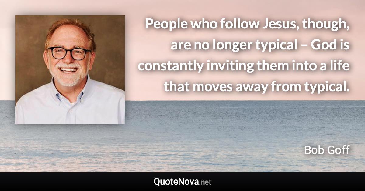 People who follow Jesus, though, are no longer typical – God is constantly inviting them into a life that moves away from typical. - Bob Goff quote