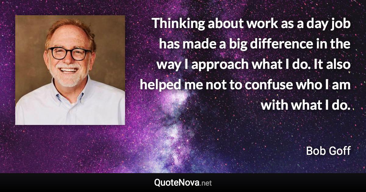 Thinking about work as a day job has made a big difference in the way I approach what I do. It also helped me not to confuse who I am with what I do. - Bob Goff quote