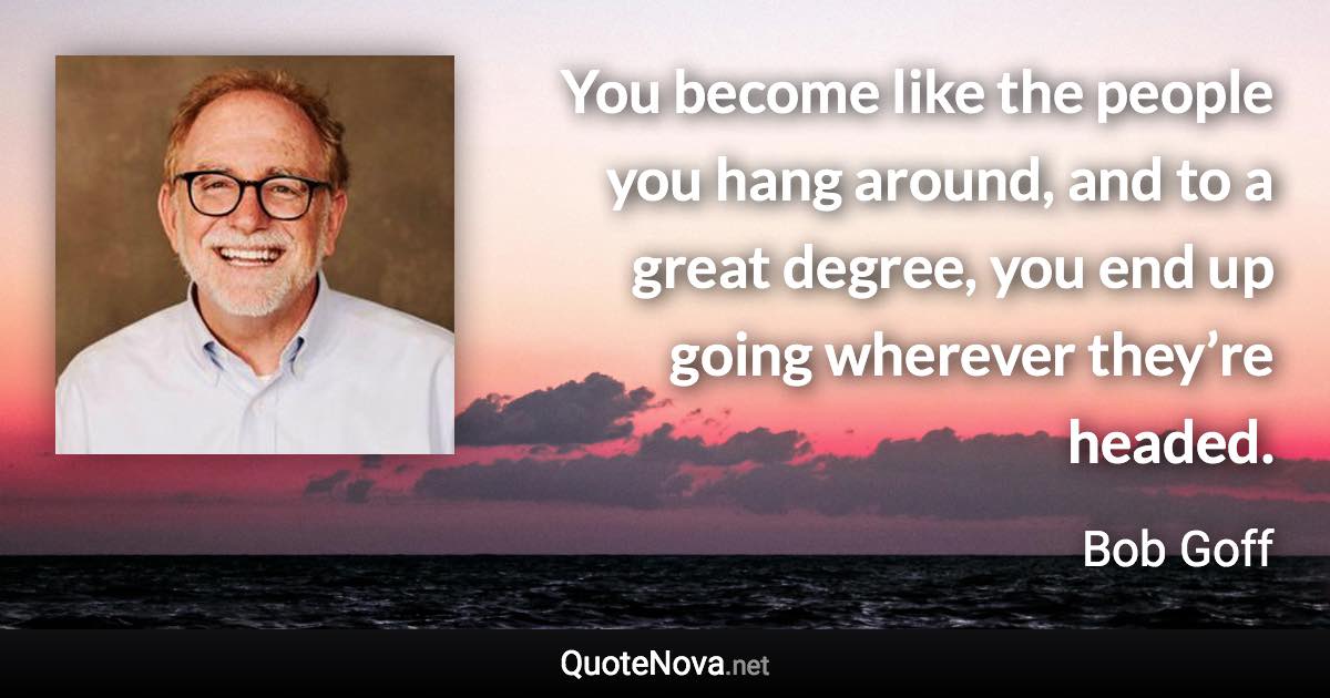 You become like the people you hang around, and to a great degree, you end up going wherever they’re headed. - Bob Goff quote