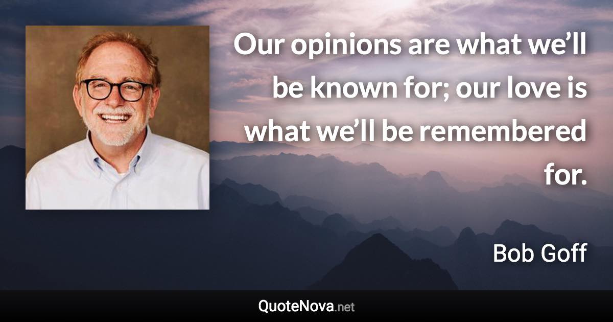 Our opinions are what we’ll be known for; our love is what we’ll be remembered for. - Bob Goff quote