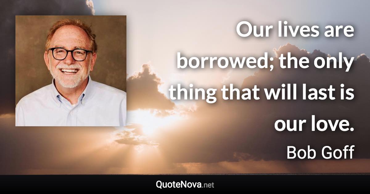 Our lives are borrowed; the only thing that will last is our love. - Bob Goff quote
