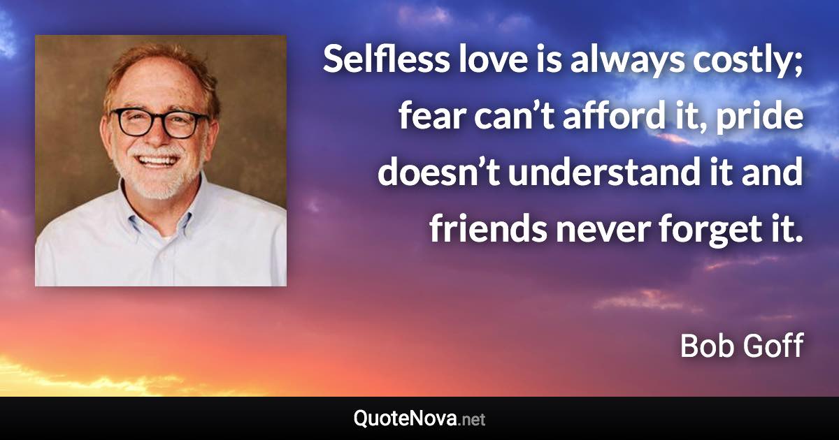 Selfless love is always costly; fear can’t afford it, pride doesn’t understand it and friends never forget it. - Bob Goff quote