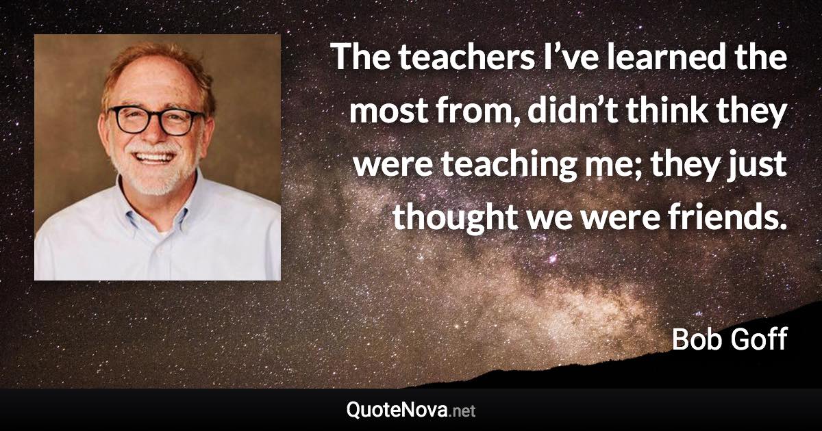 The teachers I’ve learned the most from, didn’t think they were teaching me; they just thought we were friends. - Bob Goff quote