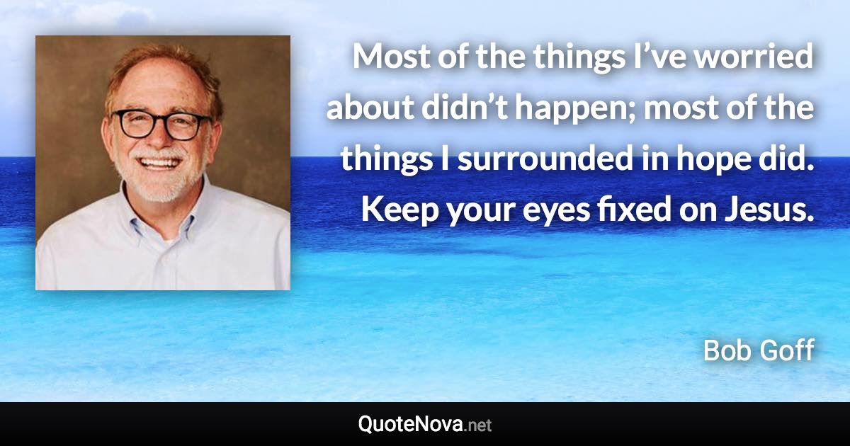 Most of the things I’ve worried about didn’t happen; most of the things I surrounded in hope did. Keep your eyes fixed on Jesus. - Bob Goff quote