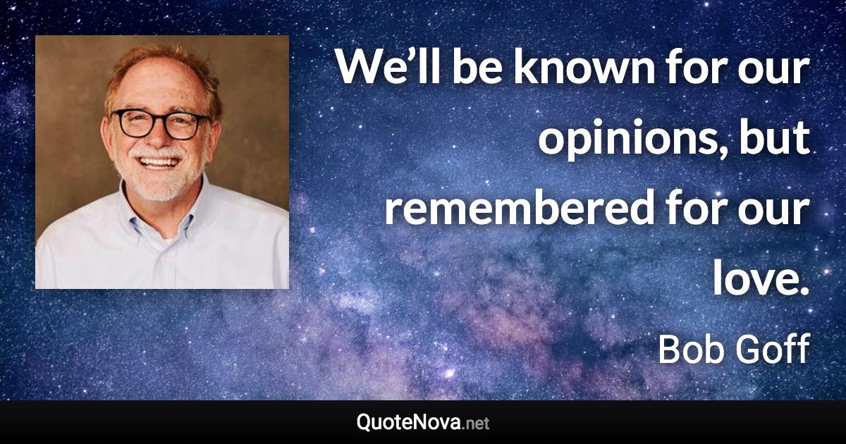 We’ll be known for our opinions, but remembered for our love. - Bob Goff quote